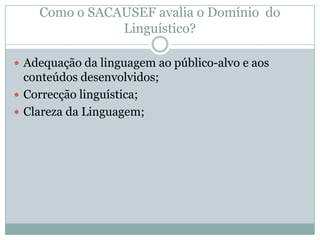  Adequação da linguagem ao público-alvo e aos
conteúdos desenvolvidos;
 Correcção linguística;
 Clareza da Linguagem;
Como o SACAUSEF avalia o Domínio do
Linguístico?
 