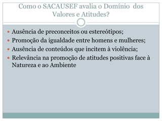  Ausência de preconceitos ou estereótipos;
 Promoção da igualdade entre homens e mulheres;
 Ausência de conteúdos que incitem à violência;
 Relevância na promoção de atitudes positivas face à
Natureza e ao Ambiente
Como o SACAUSEF avalia o Domínio dos
Valores e Atitudes?
 
