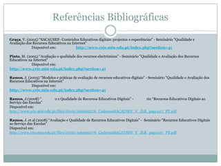 Referências Bibliográficas
Graça, V. (2005) “SACAUSEF- Conteúdos Educativos digitais: projectos e experiências” - Seminário "Qualidade e
Avaliação dos Recursos Educativos na Internet”
Disponível em: http://www.crie.min-edu.pt/index.php?section=41
Pinto, M. (2005) “Avaliação e qualidade dos recursos electrónicos” - Seminário "Qualidade e Avaliação dos Recursos
Educativos na Internet”
Disponível em:
http://www.crie.min-edu.pt/index.php?section=41
Ramos, J. (2005) “Modelos e práticas de avaliação de recursos educativos digitais” - Seminário "Qualidade e Avaliação dos
Recursos Educativos na Internet”
Disponível em:
http://www.crie.min-edu.pt/index.php?section=41
Ramos, J.(2008) “ o e Qualidade de Recursos Educativos Digitais” - rio “Recursos Educativos Digitais ao
Serviço das Escolas”
Disponível em:
http://www.crie.min-edu.pt/files/@crie/1262962176_CadernosSACAUSEF_V_JLR_pag11a17_PT.pdf
Ramos, J. et al (2008) “Avaliação e Qualidade de Recursos Educativos Digitais” - Seminário “Recursos Educativos Digitais
ao Serviço das Escolas”
Disponível em:
http://www.crie.min-edu.pt/files/@crie/1262962176_CadernosSACAUSEF_V_JLR_pag11a17_PT.pdf
 