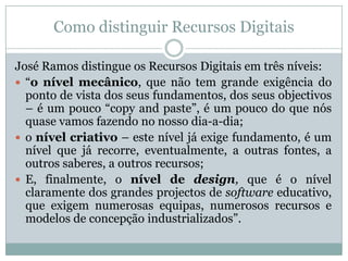 Como distinguir Recursos Digitais
José Ramos distingue os Recursos Digitais em três níveis:
 “o nível mecânico, que não tem grande exigência do
ponto de vista dos seus fundamentos, dos seus objectivos
– é um pouco “copy and paste”, é um pouco do que nós
quase vamos fazendo no nosso dia-a-dia;
 o nível criativo – este nível já exige fundamento, é um
nível que já recorre, eventualmente, a outras fontes, a
outros saberes, a outros recursos;
 E, finalmente, o nível de design, que é o nível
claramente dos grandes projectos de software educativo,
que exigem numerosas equipas, numerosos recursos e
modelos de concepção industrializados”.
 