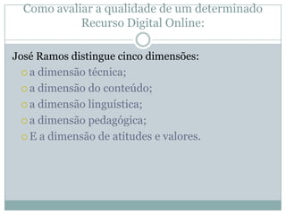 Como avaliar a qualidade de um determinado
Recurso Digital Online:
José Ramos distingue cinco dimensões:
 a dimensão técnica;
 a dimensão do conteúdo;
 a dimensão linguística;
 a dimensão pedagógica;
 E a dimensão de atitudes e valores.
 