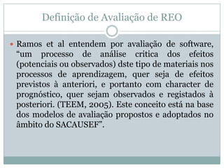 Definição de Avaliação de REO
 Ramos et al entendem por avaliação de software,
“um processo de análise critica dos efeitos
(potenciais ou observados) dste tipo de materiais nos
processos de aprendizagem, quer seja de efeitos
previstos à anteriori, e portanto com character de
prognóstico, quer sejam observados e registados à
posteriori. (TEEM, 2005). Este conceito está na base
dos modelos de avaliação propostos e adoptados no
âmbito do SACAUSEF”.
 