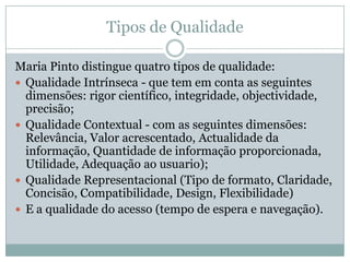 Tipos de Qualidade
Maria Pinto distingue quatro tipos de qualidade:
 Qualidade Intrínseca - que tem em conta as seguintes
dimensões: rigor científico, integridade, objectividade,
precisão;
 Qualidade Contextual - com as seguintes dimensões:
Relevância, Valor acrescentado, Actualidade da
informação, Quantidade de informação proporcionada,
Utilidade, Adequação ao usuario);
 Qualidade Representacional (Tipo de formato, Claridade,
Concisão, Compatibilidade, Design, Flexibilidade)
 E a qualidade do acesso (tempo de espera e navegação).
 