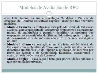 Modelos de Avaliação de REO
José Luís Ramos, na sua apresentação “Modelos e Práticas de
Avaliação de Recursos Educativos Digitais” distingue três diferentes
modelos:
 Modelo Francês - a avaliação é feita pelo Ministério da Educação
Nacional com o propósito de “orientar os professores e as escolas no
mundo do multimédia e permitir identificar os produtos que
respondem às necessidades do Sistema Educativo, apoiar projectos
de desenvolvimento de software educativo e de recursos digitais
on-line;
 Modelo Italiano - a avaliação é também feita pelo Ministério da
Educação com o objectivo de “promover a qualidade dos recursos
didácticos multimédia” e de “apoiar a utilização de recursos por
parte das Escolas e da Comunidade Educativa, assegurando o
acesso através de Centros de Recursos”;
 Modelo Inglês - a avaliação é feita quer por entidades públicas e
que por entidades privadas.
 