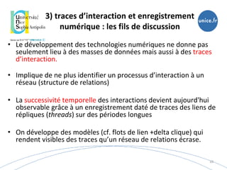3) traces d’interaction et enregistrement
numérique : les fils de discussion
• Le développement des technologies numériques ne donne pas
seulement lieu à des masses de données mais aussi à des traces
d’interaction.
• Implique de ne plus identifier un processus d’interaction à un
réseau (structure de relations)
• La successivité temporelle des interactions devient aujourd'hui
observable grâce à un enregistrement daté de traces des liens de
répliques (threads) sur des périodes longues
• On développe des modèles (cf. flots de lien +delta clique) qui
rendent visibles des traces qu’un réseau de relations écrase.
10
 
