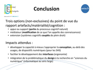 Trois options (non-exclusives) du point de vue du
rapport artefacts/matérialité/cognition :
• appui ou support (partie du processus cognitif naturel)
• médiateur (modification de ce que l’on appelle des connaissances)
• extension (systèmes cognitifs couplés de plein droit)
Impacts attendus :
• développer la capacité à mieux s’approprier la conception, au-delà des
usages, de dispositifs numériques (pour les SHS)
• faciliter le développement des interfaces (ergonomie)
• intégration de la problématique du design à la recherche en “sciences du
numérique” (informatique au sens large)
Conclusion
 