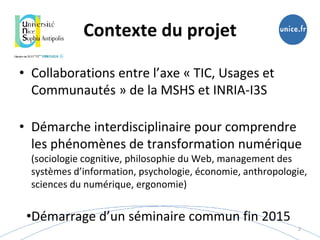 Contexte du projet
• Collaborations entre l’axe « TIC, Usages et
Communautés » de la MSHS et INRIA-I3S
• Démarche interdisciplinaire pour comprendre
les phénomènes de transformation numérique
(sociologie cognitive, philosophie du Web, management des
systèmes d’information, psychologie, économie, anthropologie,
sciences du numérique, ergonomie)
•Démarrage d’un séminaire commun fin 2015
2
 
