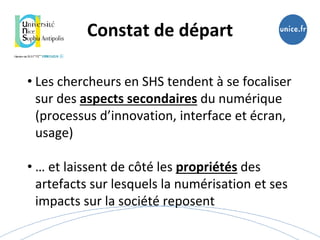 Constat de départ
• Les chercheurs en SHS tendent à se focaliser
sur des aspects secondaires du numérique
(processus d’innovation, interface et écran,
usage)
• … et laissent de côté les propriétés des
artefacts sur lesquels la numérisation et ses
impacts sur la société reposent
 