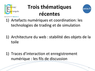 Trois thématiques
récentes
1) Artefacts numériques et coordination: les
technologies de trading et de simulation
1) Architecture du web : stabilité des objets de la
toile
1) Traces d’interaction et enregistrement
numérique : les fils de discussion
4
 