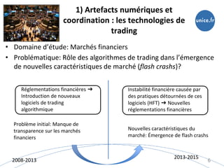 1) Artefacts numériques et
coordination : les technologies de
trading
• Domaine d’étude: Marchés financiers
• Problématique: Rôle des algorithmes de trading dans l’émergence
de nouvelles caractéristiques de marché (flash crashs)?
6
Réglementations financières ➔
Introduction de nouveaux
logiciels de trading
algorithmique
Instabilité financière causée par
des pratiques détournées de ces
logiciels (HFT) ➔ Nouvelles
réglementations financières
Problème initial: Manque de
transparence sur les marchés
financiers
Nouvelles caractéristiques du
marché: Émergence de flash crashs
2008-2013
2013-2015
 