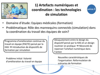 1) Artefacts numériques et
coordination : les technologies
de simulation
• Domaine d’étude: Equipes médicales (formation)
• Problématique: Rôle des mannequins connectés (simulation) dans
la coordination du travail des équipes de soin?
7
Programme d’amélioration continue du
travail en équipe (PACTE) pensé par la
HAS ➔ Introduction de dispositifs de
formation par simulation
Désajustement entre le design du
dispositif pensé par la HAS et un design
routinier en pratique ➔ Nécessité de
repenser l’artefact numérique dans
l’action
Problème initial: Volonté
d’amélioration du travail en équipe
Nouvelles caractéristiques de
l’organisation: Reformulation de
scénarios de formation
 