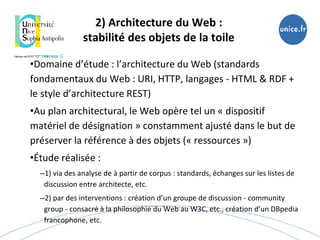 2) Architecture du Web :
stabilité des objets de la toile
•Domaine d’étude : l’architecture du Web (standards
fondamentaux du Web : URI, HTTP, langages - HTML & RDF +
le style d’architecture REST)
•Au plan architectural, le Web opère tel un « dispositif
matériel de désignation » constamment ajusté dans le but de
préserver la référence à des objets (« ressources »)
•Étude réalisée :
–1) via des analyse de à partir de corpus : standards, échanges sur les listes de
discussion entre architecte, etc.
–2) par des interventions : création d’un groupe de discussion - community
group - consacré à la philosophie du Web au W3C, etc., création d’un DBpedia
francophone, etc.
 
