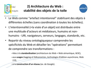 2) Architecture du Web :
stabilité des objets de la toile
• Le Web comme “artefact intentionnel” stabilisant des objets à
différentes échelles (sans coordination à toutes les échelles).
• L’intentionnalité (=la visée d’un objet) est distribuée entre
une multitude d’acteurs et médiateurs, humains et non-
humains - URI, navigateurs, serveurs, langages, standards, etc.
• Repartir du niveau ontologiquepour comprendre les
spécificités du Web et détailler les “opérations” permettant
de comprendre ses transformations :
–liées à la standardisation (architecture du Web + Web sémantique, W3C),
–aux usages (tagging et folksonomies, technologie d’édition asynchrone, Web
2.0),
–à la construction d’un réseau (ex. de Google).
 