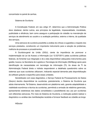10

concentrada no painel de senhas.
Sistema de Ouvidoria:
A Constituição Federal, em seu artigo 37, determina que a Administração Pública
deve obedecer, dentre outros, aos princípios da legalidade, impessoalidade, moralidade,
publicidade e eficiência, bem como assegura a participação do cidadão na manutenção de
serviços de atendimento ao usuário e a avaliação periódica, externa e interna, da qualidade
dos serviços.
Uma estrutura de ouvidoria possibilita a análise de críticas e sugestões a respeito dos
serviços prestados, constituindo um importante instrumento para a solução de problemas,
melhoria de processos e procedimentos.
A Ouvidora-geral da União (OGU), ciente da importância de promover a
implementação da Lei de Acesso a Informação (Lei 12.527/2011) pelas ouvidorias públicas
federais, de fomentar sua integração e de a elas disponibilizar adequados instrumentos para
gestão, buscou na Secretaria de Logística e Tecnologia da Informação (Slti/Mpog) apoio para
identificação de necessidades em tecnologia de informação (TI). As áreas de TI da
Administração Federal direta e indireta responderam a detalhado questionário sobre os
sistemas que suas ouvidorias utilizavam, indicando especial demanda pela disponibilização
de software gratuito e específico para essas unidades.
Sensibilizado com esse diagnóstico, o Serviço Federal de Processamento de Dados
(Serpro) decidiu disponibilizar às ouvidorias, gratuitamente, o Sistema de Ouvidoria que
adota internamente. Tal Sistema, desenvolvido em plataforma web, garante adaptabilidade e
viabilidade econômica e técnica às ouvidorias, permitindo a emissão de relatórios gerenciais,
apresentando estatísticas dos dados consolidados e possibilitando seu uso por ouvidorias
com diferentes estruturas. Por meio do Sistema de Ouvidoria, a instituição poderá realizar o
diagnóstico e a análise das manifestações recebida e fornecer feedback ao cidadão ao longo
HiDoctor

 