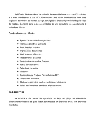 11

O HiDoctor foi desenvolvido para atender às necessidades de um consultório médico,
e o mais interessante é que as funcionalidades dele foram desenvolvidas com base
sugestões de milhares de clientes, ou seja, as funções se encaixam perfeitamente para o tipo
de negócio. Completo para todas as atividades de um consultório, do agendamento à
emissão de faturas.
Funcionalidades do HiDoctor

 Agenda de atendimentos organizada
 Prontuário Eletrônico Completo
 Atlas do Corpo Humano
 Impressão de documentos
 Medicamentos e fórmulas
 Procedimentos e exames
 Cadastro Internacional de Doenças
 Fatura para convênios
 Relação de pacientes
 Relatórios
 Enciclopédia de Produtos Farmacêuticos (EPF)
 Gerenciador financeiro
 Chat com a secretária e outros médicos na rede interna
 iNotes para lembretes e envio de arquivos anexos.
1.2.3. BR OFFICE
O BrOffice é um pacote de aplicativos, ou seja, um grupo de ferramentas
extremamente versáteis, às quais podem ser utilizadas em diferentes áreas, com diferentes
finalidades.

 