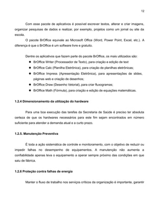 12

Com esse pacote de aplicativos é possível escrever textos, alterar e criar imagens,
organizar pesquisas de dados e realizar, por exemplo, projetos como um jornal ou site da
escola.
O pacote BrOffice equivale ao Microsoft Office (Word, Power Point, Excel, etc.). A
diferença é que o BrOffice é um software livre e gratuito.
Dentre os aplicativos que fazem parte do pacote BrOffice, os mais utilizados são:
 BrOffice Writer (Processador de Texto), para criação e edição de text
 BrOffice Calc (Planilha Eletrônica), para criação de planilhas eletrônicas;
 BrOffice Impress (Apresentação Eletrônica), para apresentações de slides,
páginas web e criação de desenhos;
 BrOffice Draw (Desenho Vetorial), para criar fluxogramas;
 BrOffice Math (Fórmula), para criação e edição de equações matemáticas.
1.2.4 Dimensionamento da utilização do hardware
Para uma boa execução das tarefas da Secretaria de Saúde é preciso ter absoluta
certeza de que os hardwares necessários para este fim sejam encontrados em número
suficiente para atender a demanda atual e a curto prazo.
1.2.5. Manutenção Preventiva
É toda a ação sistemática de controle e monitoramento, com o objetivo de reduzir ou
impedir falhas no desempenho de equipamentos. A manutenção não aumenta a
confiabilidade apenas leva o equipamento a operar sempre próximo das condições em que
saiu de fábrica.
1.2.6 Proteção contra falhas de energia
Manter o fluxo de trabalho nos serviços críticos da organização é importante, garantir

 
