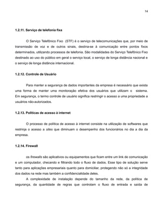 14

1.2.11. Serviço de telefonia fixa
O Serviço Telefônico Fixo (STF) é o serviço de telecomunicações que, por meio de
transmissão de voz e de outros sinais, destina-se à comunicação entre pontos fixos
determinados, utilizando processos de telefonia. São modalidades do Serviço Telefônico Fixo
destinado ao uso do público em geral o serviço local, o serviço de longa distância nacional e
o serviço de longa distância internacional.
1.2.12. Controle de Usuário
Para manter a segurança de dados importantes da empresa é necessário que exista
uma forma de manter uma monitoração efetiva dos usuários que utilizam o

sistema.

Em segurança, o termo controle de usuário significa restringir o acesso a uma propriedade a
usuários não-autorizados.
1.2.13. Políticas de acesso à internet
O processo de política de acesso à internet consiste na utilização de softwares que
restrinja o acesso a sites que diminuam o desempenho dos funcionários no dia a dia da
empresa.
1.2.14. Firewall
os firewalls são aplicativos ou equipamentos que ficam entre um link de comunicação
e um computador, checando e filtrando todo o fluxo de dados. Esse tipo de solução serve
tanto para aplicações empresariais quanto para domiciliar, protegendo não só a integridade
dos dados na rede mas também a confidencialidade deles.
A complexidade de instalação depende do tamanho da rede, da política de
segurança, da quantidade de regras que controlam o fluxo de entrada e saída de

 