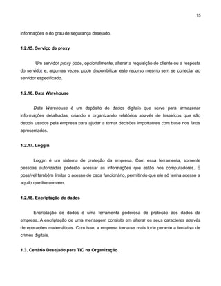 15

informações e do grau de segurança desejado.
1.2.15. Serviço de proxy
Um servidor proxy pode, opcionalmente, alterar a requisição do cliente ou a resposta
do servidor e, algumas vezes, pode disponibilizar este recurso mesmo sem se conectar ao
servidor especificado.
1.2.16. Data Warehouse
Data Warehouse é um depósito de dados digitais que serve para armazenar
informações detalhadas, criando e organizando relatórios através de históricos que são
depois usados pela empresa para ajudar a tomar decisões importantes com base nos fatos
apresentados.
1.2.17. Loggin
Loggin é um sistema de proteção da empresa. Com essa ferramenta, somente
pessoas autorizadas poderão acessar as informações que estão nos computadores. É
possível também limitar o acesso de cada funcionário, permitindo que ele só tenha acesso a
aquilo que lhe convém.
1.2.18. Encriptação de dados
Encriptação de dados é uma ferramenta poderosa de proteção aos dados da
empresa. A encriptação de uma mensagem consiste em alterar os seus caracteres através
de operações matemáticas. Com isso, a empresa torna-se mais forte perante a tentativa de
crimes digitais.
1.3. Cenário Desejado para TIC na Organização

 