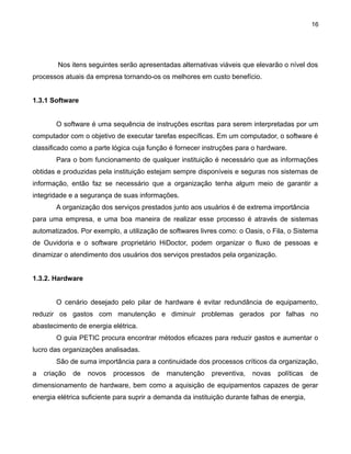 16

Nos itens seguintes serão apresentadas alternativas viáveis que elevarão o nível dos
processos atuais da empresa tornando-os os melhores em custo benefício.
1.3.1 Software
O software é uma sequência de instruções escritas para serem interpretadas por um
computador com o objetivo de executar tarefas específicas. Em um computador, o software é
classificado como a parte lógica cuja função é fornecer instruções para o hardware.
Para o bom funcionamento de qualquer instituição é necessário que as informações
obtidas e produzidas pela instituição estejam sempre disponíveis e seguras nos sistemas de
informação, então faz se necessário que a organização tenha algum meio de garantir a
integridade e a segurança de suas informações.
A organização dos serviços prestados junto aos usuários é de extrema importância
para uma empresa, e uma boa maneira de realizar esse processo é através de sistemas
automatizados. Por exemplo, a utilização de softwares livres como: o Oasis, o Fila, o Sistema
de Ouvidoria e o software proprietário HiDoctor, podem organizar o fluxo de pessoas e
dinamizar o atendimento dos usuários dos serviços prestados pela organização.
1.3.2. Hardware
O cenário desejado pelo pilar de hardware é evitar redundância de equipamento,
reduzir os gastos com manutenção e diminuir problemas gerados por falhas no
abastecimento de energia elétrica.
O guia PETIC procura encontrar métodos eficazes para reduzir gastos e aumentar o
lucro das organizações analisadas.
São de suma importância para a continuidade dos processos críticos da organização,
a

criação

de

novos

processos

de

manutenção

preventiva,

novas

políticas

de

dimensionamento de hardware, bem como a aquisição de equipamentos capazes de gerar
energia elétrica suficiente para suprir a demanda da instituição durante falhas de energia,

 