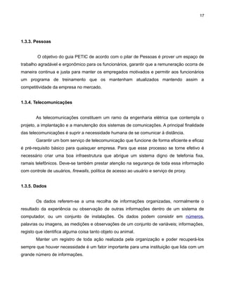 17

1.3.3. Pessoas
O objetivo do guia PETIC de acordo com o pilar de Pessoas é prover um espaço de
trabalho agradável e ergonômico para os funcionários, garantir que a remuneração ocorra de
maneira continua e justa para manter os empregados motivados e permitir aos funcionários
um programa de treinamento que os mantenham atualizados mantendo assim a
competitividade da empresa no mercado.
1.3.4. Telecomunicações
As telecomunicações constituem um ramo da engenharia elétrica que contempla o
projeto, a implantação e a manutenção dos sistemas de comunicações. A principal finalidade
das telecomunicações é suprir a necessidade humana de se comunicar à distância.
Garantir um bom serviço de telecomunicação que funcione de forma eficiente e eficaz
é pré-requisito básico para quaisquer empresa. Para que esse processo se torne efetivo é
necessário criar uma boa infraestrutura que abrigue um sistema digno de telefonia fixa,
ramais telefônicos. Deve-se também prestar atenção na segurança de toda essa informação
com controle de usuários, firewalls, política de acesso ao usuário e serviço de proxy.
1.3.5. Dados
Os dados referem-se a uma recolha de informações organizadas, normalmente o
resultado da experiência ou observação de outras informações dentro de um sistema de
computador, ou um conjunto de instalações. Os dados podem consistir em números,
palavras ou imagens, as medições e observações de um conjunto de variáveis; informações,
registo que identifica alguma coisa tanto objeto ou animal.
Manter um registro de toda ação realizada pela organização e poder recuperá-los
sempre que houver necessidade é um fator importante para uma instituição que lida com um
grande número de informações.

 
