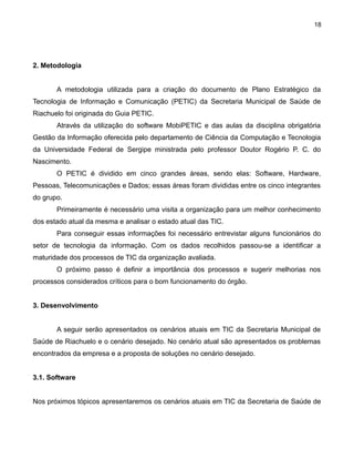 18

2. Metodologia
A metodologia utilizada para a criação do documento de Plano Estratégico da
Tecnologia de Informação e Comunicação (PETIC) da Secretaria Municipal de Saúde de
Riachuelo foi originada do Guia PETIC.
Através da utilização do software MobiPETIC e das aulas da disciplina obrigatória
Gestão da Informação oferecida pelo departamento de Ciência da Computação e Tecnologia
da Universidade Federal de Sergipe ministrada pelo professor Doutor Rogério P. C. do
Nascimento.
O PETIC é dividido em cinco grandes áreas, sendo elas: Software, Hardware,
Pessoas, Telecomunicações e Dados; essas áreas foram divididas entre os cinco integrantes
do grupo.
Primeiramente é necessário uma visita a organização para um melhor conhecimento
dos estado atual da mesma e analisar o estado atual das TIC.
Para conseguir essas informações foi necessário entrevistar alguns funcionários do
setor de tecnologia da informação. Com os dados recolhidos passou-se a identificar a
maturidade dos processos de TIC da organização avaliada.
O próximo passo é definir a importância dos processos e sugerir melhorias nos
processos considerados críticos para o bom funcionamento do órgão.
3. Desenvolvimento
A seguir serão apresentados os cenários atuais em TIC da Secretaria Municipal de
Saúde de Riachuelo e o cenário desejado. No cenário atual são apresentados os problemas
encontrados da empresa e a proposta de soluções no cenário desejado.
3.1. Software
Nos próximos tópicos apresentaremos os cenários atuais em TIC da Secretaria de Saúde de

 
