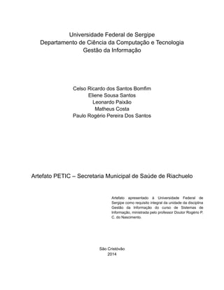 2

Universidade Federal de Sergipe
Departamento de Ciência da Computação e Tecnologia
Gestão da Informação

Celso Ricardo dos Santos Bomfim
Eliene Sousa Santos
Leonardo Paixão
Matheus Costa
Paulo Rogério Pereira Dos Santos

Artefato PETIC – Secretaria Municipal de Saúde de Riachuelo

Artefato apresentado à Universidade Federal de
Sergipe como requisito integral da unidade da disciplina
Gestão da Informação do curso de Sistemas de
Informação, ministrada pelo professor Doutor Rogério P.
C. do Nascimento.

São Cristóvão
2014

 