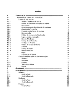 3

SUMÁRIO

1.
1.1.
1.2.
1.2.1.
1.2.2.
1.2.3.
1.2.4.
1.2.5
1.2.6
1.2.7
1.2.8
1.2.9
1.2.10
1.2.11
1.2.12
1.2.13
1.2.14
1.2.15
1.2.16
1.2.17
1.2.18
1.3
1.3.1
1.3.2
1.3.3
1.3.4
1.3..5
2.
3.
3.1
3.1.1
3.1.2
3.2
3.2.1
3.2.2
3.3
3.3.1

Apresentação --------------------------------------------------------------------------Apresentação Formal da Organização
Estado da Arte em TIC
Software para área de dados
Análise de Software com base no negócio
BR OFICCE
Dimensionamento da Utilização do hardware
Manutenção Preventiva
Proteção contra falhas de energia
Remuneração
Política de treinamento/Atualização
Ergonomia das instalações
Ramais Telefônicos
Serviço de telefonia fixa
Controle de Usuário
Política de acesso à internet
Firewall
Serviço de proxy
Data Warehouse
loggin
Encriptação de dados
Cenário Desejado para TIC na Organização
Software
Hardware
Pessoas
Telecomunicações
Dados
Metodologia -------------------------------------------------------------------------Desenvolvimento -------------------------------------------------------------------Software
Cenário Atual
Cenário Desejado
Hardware
Cenário Atual
Cenário Desejado
Pessoas
Cenário Atual

4
4
6
6
7
11
11
11
11
12
12
12
12
13
13
13
13
14
14
14
14
15
15
15
16
16
16
17
17
18
18
20
20
20
22
22
22

 