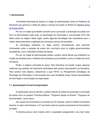 5

1. Apresentação
A Secretaria Municipal de Saúde é o órgão da administração direta da Prefeitura de
Riachuelo que gerencia a oferta de ações e serviços de saúde no âmbito do Sistema Único
de Saúde (SUS).
Por ser um órgão que trabalha somente com a promoção e prevenção da saúde com
foco na administração desta área, as tecnologias da Informação e comunicação (TIC) não
fazem parte do negócio deste órgão, porém algumas tecnologias são necessárias para o
melhor desenvolvimento e agilidade dos processos comuns da secretária.
As tecnologias existentes no órgão servem principalmente para transmitir
informações sobre a situação de saúde dos municípios para os órgãos governamentais
competentes, como o Ministério Federal de Saúde.
Por ser um órgão da administração pública, existem vários fatores que interferem na
criação de soluções para a melhoria dos processos que já existem e para a criação de novos
processos.
Porém, é objetivo primordial do grupo “Nas Entranhas da Saúde” sugerir algumas
melhorias que poderão ser facilmente assimiladas pelo quadro administrativo da Secretaria.
Para concluir este objetivo, utilizaremos o guia PETIC ou Planejamento Estratégico de
Tecnologia da Informação e Comunicação tem como finalidade propor futuras necessidades
de informação e comunicação da organização.
1.1. Apresentação Formal da Organização
A organização procura atender o público através de ações de prevenção e promoção
da saúde como os projetos “Farmácia Básica”, “Programa Saúde na Escola”, “Programa de
Amamentação”, entre outros.
Seu quadro de funcionários é composto por 67 pessoas, sendo 6 destes funcionários
atuando no setor administrativo e 37 que fazem parte do quadro permanente de funcionários
do órgão.
A empresa possui como missão servir à população assegurando o seu bem estar,

 