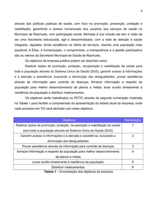 6

através das políticas públicas de saúde, com foco na promoção, prevenção, proteção e
reabilitação, garantindo o acesso humanizado dos usuários aos serviços de saúde no
Município de Riachuelo, com participação social. Alinhada à sua missão ela tem a visão de
ser uma Secretaria estruturada, ágil e descentralizada, com a rede de atenção à saúde
integrada, regulada, tendo excelência na oferta de serviços, visando uma população mais
saudável. A Ética, a humanização, o compromisso, a transparência e a gestão participativa
são os valores da Secretaria Municipal de Saúde de Riachuelo.
Os objetivos da empresa pública podem ser descritos como:
Realizar ações de promoção, proteção, recuperação e reabilitação da saúde para
toda a população através do Sistema Único de Saúde (SUS); garantir acesso à informações
e à atenção e assistência, buscando a diminuição das desigualdades; prover assistência
através da informação para controle de doenças; fornecer informação a respeito da
população para melhor desenvolvimento de planos e metas; levar auxílio diretamente à
residência da população e distribuir medicamentos.
Os objetivos serão trabalhados no PETIC através da seguinte numeração mostrada
na Tabela 1 para facilitar a compreensão da apresentação do estado atual da empresa, onde
cada processo em TIC será alinhado com estes objetivos.

Objetivos

Numeração

Realizar ações de promoção, proteção, recuperação e reabilitação da saúde

1

para toda a população através do Sistema Único de Saúde (SUS)
Garantir acesso à informações e à atenção e assistência, buscando a

2

diminuição das desigualdades
Prover assistência através da informação para controle de doenças

3

fornecer informação a respeito da população para melhor desenvolvimento

4

de planos e metas
Levar auxílio diretamente à residência da população
Distribuir medicamentos
Tabela 1 – Enumeração dos objetivos da empresa

5
6

 