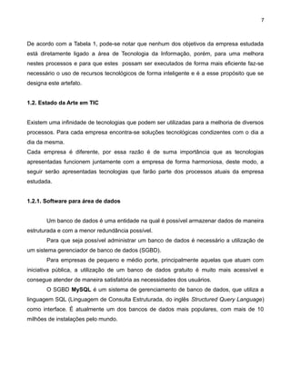 7

De acordo com a Tabela 1, pode-se notar que nenhum dos objetivos da empresa estudada
está diretamente ligado a área de Tecnologia da Informação, porém, para uma melhora
nestes processos e para que estes possam ser executados de forma mais eficiente faz-se
necessário o uso de recursos tecnológicos de forma inteligente e é a esse propósito que se
designa este artefato.
1.2. Estado da Arte em TIC
Existem uma infinidade de tecnologias que podem ser utilizadas para a melhoria de diversos
processos. Para cada empresa encontra-se soluções tecnológicas condizentes com o dia a
dia da mesma.
Cada empresa é diferente, por essa razão é de suma importância que as tecnologias
apresentadas funcionem juntamente com a empresa de forma harmoniosa, deste modo, a
seguir serão apresentadas tecnologias que farão parte dos processos atuais da empresa
estudada.
1.2.1. Software para área de dados
Um banco de dados é uma entidade na qual é possível armazenar dados de maneira
estruturada e com a menor redundância possível.
Para que seja possível administrar um banco de dados é necessário a utilização de
um sistema gerenciador de banco de dados (SGBD).
Para empresas de pequeno e médio porte, principalmente aquelas que atuam com
iniciativa pública, a utilização de um banco de dados gratuito é muito mais acessível e
consegue atender de maneira satisfatória as necessidades dos usuários.
O SGBD MySQL é um sistema de gerenciamento de banco de dados, que utiliza a
linguagem SQL (Linguagem de Consulta Estruturada, do inglês Structured Query Language)
como interface. É atualmente um dos bancos de dados mais populares, com mais de 10
milhões de instalações pelo mundo.

 