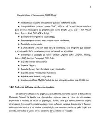 8

Características e Vantagens do SGBD Mysql:

 Portabilidade (suporta praticamente qualquer plataforma atual);
 Compatibilidade (existem drivers ODBC, JDBC e .NET e módulos de interface
para diversas linguagens de programação, como Delphi, Java, C/C++, C#, Visual
Basic, Python, Perl, PHP, ASP e Ruby);
 Excelente desempenho e estabilidade;
 Pouco exigente quanto a recursos de novos hardwares;
 Facilidade no manuseio;
 É um Software Livre com base na GPL (entretanto, se o programa que acessar
o Mysql não for GPL, uma licença comercial deverá ser adquirida);
 Contempla a utilização de vários Storage Engines como MyISAM, InnoDB,
Falcon, BDB, Archive, Federated, CSV, Solid.
 Suporta controle transacional;
 Suporta Triggers;
 Suporta Cursors (Non-Scrollable e Non-Updatable);
 Suporta Stored Procedures e Functions;
 Replicação facilmente configurável;
 Interfaces gráficas (MySQL Toolkit) de fácil utilização cedidos pela MySQL Inc.
1.2.2. Analise de software com base no negócio.
Os softwares utilizados na organização atualmente, somente suprem a demanda do
Ministério Federal da Saúde que disponibiliza sistemas para a coleta de informações
específicas a respeito da saúde da população. Porém, para que alguns processos sejam
dinamizados é necessário a implantação de novos softwares capazes de organizar o fluxo de
solicitação do público e na melhor concretização dos serviços prestados pelo órgão em
questão, entre eles: o Oasis, o Fila, o Sistema de Ouvidoria e o HiDoctor.

 