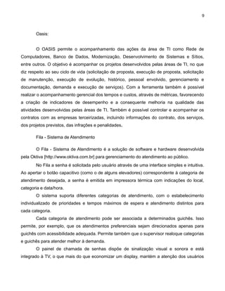 9

Oasis:
O OASIS permite o acompanhamento das ações da área de TI como Rede de
Computadores, Banco de Dados, Modernização, Desenvolvimento de Sistemas e Sítios,
entre outros. O objetivo é acompanhar os projetos desenvolvidos pelas áreas de TI, no que
diz respeito ao seu ciclo de vida (solicitação de proposta, execução de proposta, solicitação
de manutenção, execução de evolução, histórico, pessoal envolvido, gerenciamento e
documentação, demanda e execução de serviços). Com a ferramenta também é possível
realizar o acompanhamento gerencial dos tempos e custos, através de métricas, favorecendo
a criação de indicadores de desempenho e a consequente melhoria na qualidade das
atividades desenvolvidas pelas áreas de TI. Também é possível controlar e acompanhar os
contratos com as empresas terceirizadas, incluindo informações do contrato, dos serviços,
dos projetos previstos, das infrações e penalidades.
Fila - Sistema de Atendimento
O Fila - Sistema de Atendimento é a solução de software e hardware desenvolvida
pela Oktiva [http://www.oktiva.com.br] para gerenciamento do atendimento ao público.
No Fila a senha é solicitada pelo usuário através de uma interface simples e intuitiva.
Ao apertar o botão capacitivo (como o de alguns elevadores) correspondente à categoria de
atendimento desejada, a senha é emitida em impressora térmica com indicações do local,
categoria e data/hora.
O sistema suporta diferentes categorias de atendimento, com o estabelecimento
individualizado de prioridades e tempos máximos de espera e atendimento distintos para
cada categoria.
Cada categoria de atendimento pode ser associada a determinados guichês. Isso
permite, por exemplo, que os atendimentos preferenciais sejam direcionados apenas para
guichês com acessibilidade adequada. Permite também que o supervisor realoque categorias
e guichês para atender melhor à demanda.
O painel de chamada de senhas dispõe de sinalização visual e sonora e está
integrado à TV, o que mais do que economizar um display, mantém a atenção dos usuários

 