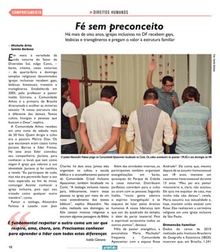 12
DIREITOS HUMANOSCOMPORTAMENTO
Fé sem preconceito
Há mais de oito anos, igrejas inclusivas no DF recebem gays,
lésbicas e transgêneros e pregam o valor à estrutura familiar
>> Michelle Brito
Samita Barbosa
Foto:SamitaBarbosa
O pastorAlexandre Feitosa prega na ComunidadeApascentar localizada no Conic.Os cultos acontecem às quartas 19h30,e aos domingos às18h
Em meio à variedade da
vida noturna do Setor de
Diversões Sul, vulgo Conic, –
bares, cinema, casas noturnas
– de quarta-feira a domingo
templos religiosos denominados
igrejas inclusivas recebem gays,
lésbicas, bissexuais, travestis e
transgêneros. Estabelecida em
2005, pelo professor e pastor
Ivaldo Gitirana, a Comunidade
Athos é a primeira de Brasília
direcionada a acolher as minorias
sexuais: “A nossa estrutura não
é diferente das demais. Temos
cultos, liturgias e pessoas que
buscam a Deus”, explica.
A Comunidade Athos recebeu
em uma noite de sábado mais
de 50 fiéis. Quem dirigia o culto
era a pastora Márcia Dias. Os
que escutavam eram casais como
Jociano Barros e Eder Freitas.
Há sete anos Eder convidou
seu companheiro, Jociano, para
conhecer o local, que tem como
slogan A igreja que valoriza a sua
identidade. Jociano já foi católico
e revela: “Eu participava de tudo,
mas não era permitido fazer o ato
mais esperado ao fim da missa:
comungar. Aceitei conhecer a
igreja inclusiva, pois aqui sou
tratado como qualquer outro
membro”, conta.
Pastor e teólogo, Alexandre
Feitosa é casado com Jean
Charles há dois anos. Juntos eles
organizam os cultos, a escola
bíblica e o aconselhamento pastoral
da Comunidade Cristã Inclusiva
Apascentar, também localizada no
Conic. “A teologia inclusiva nasceu
para, biblicamente, inserir essas
pessoas na igreja por meio de um
novo entendimento dos textos
bíblicos”, explica Alexandre. No
culto, realizado aos domingos, os
fiéis cantam músicas religiosas e
escutam algumas passagens da Bíblia.
Além das atividades internas, os
participantes também organizam
evangelizações em bares,
quiosques do Parque da Cidade
e casas noturnas. Distribuem
panfletos, convidam para o culto
ou oram com as pessoas. Segundo
Ivaldo, “muita gente adentra
o espírito ‘evangeliquês’ e se
esquece de lutar pelos direitos
humanos. A nossa liderança tem
que sair do quadrado do templo,
ir além da parte imaterial. Pois
o espiritual acrescenta todos os
outros pontos”, destaca.  
Filha de pastor evangélico, a
psicanalista Maria Machado*
frequenta a Comunidade
Apascentar com a esposa Rose
Andrade*. Ela conta que, mesmo
depois de se assumir homossexual
aos 18 anos, manteve um
casamento heterossexual durante
13 anos. “Meu pai era pastor
missionário e, claro, não aceitou.
Ele quis me expulsar de casa, mas
minha mãe não deixou”, revela.
Maria assumiu sua sexualidade e,
hoje, mantém união estável com
Rose. Elas realizaram a cerimônia
religiosa em uma igreja inclusiva
de São Paulo.
Dimensão familiar
Dados do censo de 2010
realizado pelo Instituto Brasileiro
de Geografia e Estatística (IBGE)
mostram que, em Brasília, 1.241
É fundamental respeitar o outro como um ser que
respira, ama, chora, ora. Precisamos conhecer
para aprender a lidar com todas estas diferenças
Ivaldo Gitirana
 