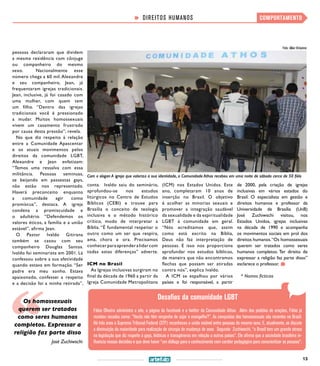 13
COMPORTAMENTO
Desafios da comunidade LGBT
Fábio Oliveira administra o site, a página do facebook e o twitter da Comunidade Athos. Além dos pedidos de orações, Fábio já
recebeu recados como: “Vocês não têm vergonha de sujar o evangelho?”. As conquistas dos homossexuais são recentes no Brasil.
Há três anos o Supremo Tribunal Federal (STF) reconheceu a união estável entre pessoas do mesmo sexo. E, atualmente, se discute
a diminuição da maioridade para realização de cirurgia de mudança de sexo. Segundo Zuchiwschi, “o Brasil tem um grande atraso
na legislação que diz respeito à gays, lésbicas e transgêneros em relação a outros países”. Ele afirma que a sociedade brasileira in-
fluencia nessas decisões e que deve haver “um diálogo para o conhecimento com caráter pedagógico para conscientizar as pessoas”.
pessoas declararam que dividem
a mesma residência com cônjuge
ou companheiro do mesmo
sexo.  Nacionalmente esse
número chega a 60 mil.Alexandre
e seu companheiro, Jean, já
frequentaram igrejas tradicionais.
Jean, inclusive, já foi casado com
uma mulher, com quem tem
um filho. “Dentro das igrejas
tradicionais você é pressionado
a mudar. Muitos homossexuais
vivem um casamento frustrado
por causa desta pressão”, revela.
No que diz respeito à relação
entre a Comunidade Apascentar
e os atuais movimentos pelos
direitos da comunidade LGBT,
Alexandre e Jean enfatizam:
“Temos uma ressalva com essa
militância. Pessoas seminuas,
se beijando em passeatas gays,
não estão nos representado.
Haverá preconceito enquanto
a comunidade agir como
promíscua”, destaca. A igreja
condena a promiscuidade e
o adultério. “Defendemos os
valores éticos, a família e a união
estável”, afirma Jean.
O Pastor Ivaldo Gitirana
também se casou com seu
companheiro Douglas Santos.
Ivaldo foi seminarista em 2001. Lá
confessou sobre a sua afetividade
quando estava em formação. “Ser
padre era meu sonho. Estava
apaixonado, confessei a respeito
e a decisão foi a minha retirada”,
Os homossexuais
querem ser tratados
como seres humanos
completos. Expressar a
religião faz parte disso
José Zuchiwschi
conta.  Ivaldo saiu do seminário,
aprofundou-se nos estudos
litúrgicos no Centro de Estudos
Bíblicos (CEBI) e trouxe para
Brasília o conceito de teologia
inclusiva e o método histórico
crítico, modo de interpretar a
Bíblia. “É fundamental respeitar o
outro como um ser que respira,
ama, chora e ora. Precisamos
conhecerparaaprenderalidarcom
todas estas diferenças” adverte.
ICM no Brasil
As Igrejas inclusivas surgiram no
final da década de 1960 a partir da
Igreja Comunidade Metropolitana
(ICM) nos Estados Unidos. Este
ano, completaram 10 anos de
inserção no Brasil. O objetivo
é acolher as minorias sexuais e
promover a integração saudável
da sexualidade e da espiritualidade
LGBT à comunidade em geral.
“Nós acreditamos que, assim
como está escrito na Bíblia,
Deus não faz interpretação de
pessoas. E isso nos proporciona
aprofundar nos estudos bíblicos,
de maneira que não encontramos
flechas que possam ser atiradas
contra nós”, explica Ivaldo.
A ICM se espalhou por vários
países e foi responsável, a partir
de 2000, pela criação de igrejas
inclusivas em vários estados do
Brasil. O especialista em gestão e
direitos humanos e professor da
Universidade de Brasília (UnB)
José Zuchiwschi visitou, nos
Estados Unidos, igrejas inclusivas
na década de 1990 e acompanha
os movimentos sociais em prol dos
direitos humanos.“Os homossexuais
querem ser tratados como seres
humanos completos. Ter direito de
expressar a religião faz parte disso”
esclarece o professor.
* Nomes fictícios
DIREITOS HUMANOS
Com o slogan A igreja que valoriza a sua identidade, a Comunidade Athos recebeu em uma noite de sábado cerca de 50 fiéis
Foto: Allan Viríssimo
 