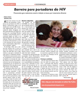 14
COMPORTAMENTO
O carinho doado às crianças ajudam na superação do preconceito contra o vírus da doença
DISCRIMINAÇÃO
Barreira para portadores do HIV
Preconceito gera isolamento social e inibição na busca por tratamento eficiente
>> Robson Abreu
Samanta Lima
Apesar dos avanços nas polí-
ticas de prevenção e assis-
tência aos portadores do HIV, no
Brasil o preconceito ainda é um
desafio para cerca de 500 mil pes-
soas diagnosticadas com o vírus,
conforme dados divulgados em
2012 pelo Ministério da Saúde. De
acordo com o psicólogo Marcelo
Trindade, a discriminação está di-
retamente ligada ao medo e ao
desconhecimento das formas de
infecção.“Mesmo com informação,
as pessoas ainda associam o vírus
a uma sentença de morte. Acham
que a contaminação é algo distan-
te da realidade”, explica.
O psicólogo relata que a pes-
soa que convive com o vírus ou
que tem a doença, na maioria das
vezes, não sabe lidar com o diag-
nóstico, o que gera a exclusão da
vida social e o isolamento familiar.
“Geralmente o preconceito contra
os soropositivos ocorre primeiro
na família e no mercado de traba-
lho. Muitos morrem não devido à
síndrome, mas sim de doenças psi-
cossomáticas, por se sentirem só,
depressivos. Com isso, eles se auto
discriminam”, afirma Marcelo.
O cabelereiro Alex Viana*, por-
tador do HIV há 13 anos, afirma
que precisou aprender a lidar
com o preconceito, principal-
mente na família. Depois de so-
frer a primeira pneumonia, a mãe
decidiu separar todos os talhe-
res, copos, roupas de cama e até
móveis. “Não era por falta de in-
formação, ela era uma pessoa es-
clarecida. Dizia que era para me
proteger de outras doenças, mas
com aquela atitude tinha vergo-
nha de mim”, desabafa.
Foto:RaíssaMeirelles
Direitos adquiridos
O projeto de lei
6124/2005, em tramita-
ção no Senado, toma cri-
me a discriminação de
pessoas que vivem com
o vírus. O PL prevê puni-
ções que podem chegar
a quatro anos de reclu-
são, além de multa. Para
a advogada Fernanda
Andrade, a medida é
bem vinda, mas só será
exercida quando o cida-
dão aprender a respeitar
o soropositivo. “O ideal
seria não precisar da lei,
porém a sociedade não
é madura o suficiente
para entender que a aids é uma
doença crônica e que o paciente
pode viver bem”, ressalta.
A proposta foi apresentada pela
ex-senadora Serys Slhessarenko
(PT – MT) e, após ser aprovada na
Câmara, voltou ao Senado porque
sofreu alterações. A mais polêmi-
ca é a possibilidade de enquadrar
como crime a demissão ou exo-
neração de funcionários em ra-
zão da sorologia. O defensores
do projeto alegam que é essen-
cial manter esse inciso, pois coíbe
ações de assédio moral cometi-
das pelas empresas contra soro-
positivos, como o caso de Alex.
“Fui demitido de uma empresa
dois meses após avisar que sou
portador. Haviam proposto que
eu assumisse a gerência do local,
mas, depois da revelação, me de-
mitiram”, relata.
Crianças acolhidas
Há seis anos, Vick Tavares abriu
mão do ateliê de costura para
criar a instituição Vida Positiva,
que acolhe crianças e adolescen-
tes com aids. O local, na 711 Sul,
é repleto de amor e carinho, vin-
dos de uma mulher que há mais
de uma década convive com his-
tórias marcantes.
Atualmente, 17 meninos e meni-
nas são assistidos pela instituição.
Nove vivem na casa e cerca de 40
famílias recebem assistência em
medicamentos, alimentos e acom-
panhamento médico. O objetivo da
ONG é proporcionar estabilidade
às crianças incentivando a supera-
ção do preconceito e inserindo os
portadores do vírus na sociedade.
Vick adotou uma das delas,
Cláudia*, 9, que luta contra a dis-
criminação desde pequena, como
conta a mãe. “Um dia cheguei à
escola e ela estava isolada dos
outros meninos. Ela havia con-
tado que tinha o vírus. Hoje ela
está em outra escola, que a res-
peita, mas não comenta sobre o
HIV”, diz Vick.
Visite o blog para mais informações do instituto Vida Positiva:
www.vibraçoespositivashiv.blogspot.com.br
MarceloTrindade
Hoje, mesmo com
informação, as pessoas
ainda associam o vírus
a uma sentença de
morte
*Nomes fictícios
 