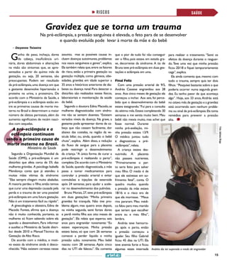 15
Gravidez que se torna um trauma
Na pré-eclâmpsia, a pressão sanguínea é elevada, o feto para de se desenvolver
e quando evoluída pode levar à morte da mãe e do bebê
>> Dayanne Teixeira
SAÚDE
Foto:AdrianaBraga
RISCOS
Andréa diz ter superado o medo de engravidar
SAÚDESAÚDE
Ganho de peso, inchaço, dores
de cabeça, insuficiência uri-
nária, dores abdominais e alterações
na visão são sintomas que, se apre-
sentados a partir do quinto mês de
gestação, ou seja, 20 semanas, são
preocupantes. Podem ser resultado
da pré-eclâmpsia,uma doença em que
a gestante desenvolve hipertensão e
proteína na urina, a proteinúra. De
acordo com o Ministério da Saúde, a
pré-eclâmpsia e a eclâmpsia estão en-
tre as primeiras causas de morte ma-
terna no Brasil e determinam o maior
número de óbitos perinatais, além do
aumento significativo de recém nasci-
dos com sequelas.
Segundo a Organização Mundial da
Saúde (OMS), a pré-eclâmpsia é um
distúrbio que afeta cerca de 5% das
mulheres grávidas. A psicóloga Isabella
Mendonça conta que já atendeu à
muitas mães vítimas da síndrome:
“Elas sempre chegam muito abaladas.
A maioria perdeu o filho,então temos
que curar uma depressão causada pela
perda e o trauma de ter uma possível
pré-eclâmpsia em uma futura gestação.
Não é um tratamento fácil ou rápido”.
A ginecologista e obstetra, Edina de
Macedo Fontes, afirma que a doença
não é muito conhecida, portanto, as
mulheres só ficam sabendo sobre ela
quando a desenvolvem, Para informar
e auxiliar, o Ministério da Saúde distri-
bui desde 2010 o Manual Técnico da
Gestação deAlto Risco.
De acordo com a médica, o moti-
vo exato da síndrome ainda é desco-
nhecido.“Não existem certezas nesse
assunto, mas as possíveis causas in-
cluem doenças autoimunes,problemas
nos vasos sanguíneos e genes”,explica.
Ela também relata que,entre os fatores
de risco, estão a primeira gestação ou
gestação múltipla, como gêmeos, obe-
sidades, gravidez em idade superior a
35 anos e históricos anteriores de dia-
betes ou doença renal.Para detectar o
distúrbio são realizados testes físicos,
laboratoriais e monitoração da saúde
do bebê.
Segundo a doutora Edina Macedo,as
mulheres diagnosticadas com síndro-
me não se sentem doentes. “Existem
variados níveis da doença. Na grave, a
gestante pode apresentar dores de ca-
beça que não cessam facilmente, dor
abaixo das costelas, na região da ve-
sícula biliar, ou, ainda, quando o bebê
chuta”, explica. Além disso, a redução
do fluxo de sangue para a placenta
pode restringir o desenvolvimento
da criança.“A única forma de curar a
pré-eclâmpsia é realizando o parto”,
completa.De acordo com o Ministério
da Saúde, quando diagnosticada, a mãe
passa a tomar medicamentos para
controlar a pressão arterial e evitar
convulsões e injeções de esteroide
após 24 semanas, para ajudar a acele-
rar no desenvolvimento dos pulmões.
Bruna Morais,27,teve pré-eclâmpsia
em duas gestações: “Minha primeira
gravidez foi tranquila. Não tive pro-
blema algum, mas quatro anos depois,
na minha segunda, senti fortes dores
e perdi minha filha aos oito meses de
gestação”. Ela relata que esperou seis
anos para engravidar novamente: “Eu
estava esperançosa. Minha pressão
estava baixa, só que com 26 semanas
comecei a perder líquido e minha
pressão subiu novamente. Meu bebê
nasceu com 28 semanas. Após cinco
dias na UTI ele faleceu”. Ela comenta
que o pior de tudo foi não conseguir
ver o filho, pois estava em estado gra-
ve, decorrente da síndrome. A tia de
Bruna teve pré-eclâmpsia em duas ges-
tações e eclâmpsia em uma.
Final Feliz
Com uma pressão arterial de 9/5,
Andréa Cassese engravidou aos 28
anos. Aos cinco meses de gestação ela
começou a inchar. Aos seis, foi perce-
bido que o desenvolvimento do bebê
estava estagnando.“Fui para a consulta
do sétimo mês.Estava completando 30
semanas e me sentia muito bem. Meu
bebê não mexia muito, mas achei que
Ministério da Saúde
A pré-eclâmpsia e a
eclâmpsia continuam
sendo a primeira causa de
morte materna no Brasil.
fosse normal. Durante
minha pré-avaliação, mi-
nha pressão estava 13/9.
O médico juntou tudo
e diagnosticou a pré-
-eclâmpsia”,relata.
A criança estava des-
nutrindo. A placenta
não passava nutrientes.
“Primeiramente o par-
to seria feito para salvar
meu filho. O medo é de
que ele estivesse em so-
frimento fetal”, conta. O
quadro mudou quando
a pressão da mãe estava
18/16 e o risco era de
que ela morresse. “Meus
rins pararam. Meu médi-
co falou para meu marido
que teriam que escolher
entre eu e meu filho”,
lembra.
Andréa teve hemorra-
gia após o parto, então
a pressão começou a
igualar. Seu filho Gabriel
ficou 45 dias na UTI. Ela
teve anemia forte e ficou
algumas vezes internada
para realizar o tratamento. “Senti os
efeitos da doença durante o resguar-
do.Teve uma vez que minha pressão
ficou 20/18 e fiquei temporariamente
cega”,explica.
Ela ainda comenta que,mesmo com
todo o trauma, sempre quis ter dois
filhos. “Pesquisei bastante sobre o que
poderia ocorrer numa segunda gravi-
dez. Eu tenho pavor de que aconteça
algo”. Hoje, aos 33 anos,Andréa está
no oitavo mês de gestação e a gravidez
está ocorrendo sem nenhum proble-
ma ou sinal de pré-eclâmpsia.Ela toma
remédios para prevenir a pressão
alta.
 