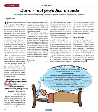 16
DESCANSO
Um sono considerado normal
é aquele em que uma pessoa
descansa, física e mentalmente, e
acorda preparada para as ativida-
des cotidianas. Segundo especialis-
tas, crianças precisam de aproxi-
madamente 14 a 16 horas de sono
por dia. Adolescentes precisam de
mais ou menos nove horas diárias
e adultos, de seis a oito horas. No
entanto, nem sempre é assim que
acontece. Uma pesquisa realiza-
da pela Organização Mundial da
Saúde (OMS) em 2012 aponta que
cerca de 40% da população mun-
dial e 43% da brasileira sofrem
com algum distúrbio ou síndrome
relacionada ao sono.
Entre os problemas mais comuns
estão a insônia e a apneia do sono.
Nesta última, o indivíduo sofre
breves e repetidas interrupções da
respiração enquanto dorme, cau-
sadas por obstruções na passagem
do ar pela garganta. O tratamento
depende de cada caso. O mais efi-
caz e mais utilizado é o Continuous
Positive Airway Pressur (CPAP),
aparelho que previne o fechamen-
to das vias aéreas.
Algumas doenças podem ser he-
reditárias, como a narcolepsia, con-
dição do sistema nervoso caracte-
rizada por episódios inevitáveis de
sono. Um dos sintomas é a sonolên-
cia excessiva e a preguiça durante o
dia, que pode deixar a pessoa desa-
tenta ao realizar atividades cotidia-
nas. O tratamento mais adequado é
à base de remédios que diminuem
a sonolência durante o dia e tirar
cochilos programados.
O neurologista especializado
em saúde do sono do Hospital
Universitário de Brasília (HUB)
Raimundo Nonato explica as cau-
sas desse distúrbio: “A narcolepsia
é uma doença genética. Os meca-
nismos imunológicos ainda não são
bem esclarecidos. Ela inclui a perda
de neurônios produtores de hipo-
cretina, uma substância responsável
por manter um animal em vigília”.A
produção de hipocretina pode ser
estimulada por alimentos que con-
tenham açúcar e proteína animal.
Sonâmbulo
O consultor de comércio exterior
Dormir mal prejudica a saúde
Distúrbios do sono afetam desde crianças a idosos e podem ir além de uma noite mal dormida
Luiz Felipe Gonzales teve sonam-
bulismo em grande parte da infân-
cia, adolescência e começo da vida
adulta. Soube do problema, carac-
terizado por movimentos do corpo
durante o sono profundo, por meio
de relatos dos pais e amigos,que de-
monstraram preocupação.
Por conta disso, resolveu pro-
curar ajuda de um especialista em
medicina do sono.“Achava um exa-
gero tudo isso, mas fui convecido
de que esse tratamento psicote-
raupêutico me faria bem. Descobri
que as causas eram preocupações
e estresse,principamente na minha
adolescência, em época de provas
e trabalhos”, explica Luiz Felipe.
Segundo especialistas, episódios
de sonambulismo ocorrem quan-
do a consciência e a memória dor-
mem e a parte motora desperta
>> Rayanne Alves
SAÚDE
Ilustração: Henrique Carmo
– por barulho, ronco ou crise epi-
lética. Ainda não existem estudos
que relacionam problemas psico-
lógicos à doença, mas sabe-se que
crianças são as mais atingidas. Na
medida em que crescem, o sonam-
bulismo pode desaparecer.
Mente afetada
As doenças que afetam o sono
podem ter causas psicológicas e se
diagnosticadas podem ser tratadas
adequadamente. Estresse, angús-
tia e depressão podem provocar
esses problemas. A neurologista
Jane Lúcia Machado, do Instituto
do Sono de Brasília (Insono), aler-
ta que a insônia ou qualquer ou-
tra dificuldade para dormir pode
levar a doenças como ansiedade
ou depressão. Um problema pode
desencadear outro.
Luiz Felipe Gonzales
Descobri que as causas
do meu problema eram
preocupações e estresse,
principalmente na
adolescência, em época de
provas e trabalhos.
 
