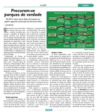 5
CIDADESLAZER
Procuram-se
parques de verdade
No DF, a maior parte deles está apenas no
papel e aguarda construção de estrutura física
CIDADES
Quem procura uma área de lazer
com árvores, pista para cami-
nhadas e ciclismo, recreação para
crianças e aparelhos de ginástica,
deveria encontrar esta estrutura
nos 72 parques administrados pelo
Instituto Brasília Ambiental (Ibram)
distribuídos na cidade. Mas, a reali-
dade é outra: apenas 14 deles, sob
gestão do órgão,estão em condições
básicas de funcionamento. Em igual
situação estão o Parque da Cidade,
no Plano Piloto, e o taguaparque, em
Taguatinga.Porém,são administrados
por suas cidades.
Frequentador do Parque da
Cidade Sarah Kubitschek,o servidor
público Fernando Salgueiro con-
sidera ruim a estrutura básica do
local para os frequentadores.“Ele é
um dos principais do DF e deveria
ser a vitrine da cidade, mas acabou
se tornando numa vitrine trincada e
esquecida”, comenta.
O Parque da Cidade é um dos
principais locais de lazer da Capital.
Além das pistas para caminhadas e
corrida, o lugar dispõe de restau-
rantes, bosques com churrasqueiras,
parques infantis e um centro hípico.
Salgueiro reclama da falta de manu-
tenção e conta que não se arrisca a
usar os banheiros de lá. “A situação
é precária, falta investimento e o po-
der público faz muita propaganda e
toma poucas ações”, afirma.
Verde esperança
A Secretaria de Estado do
Meio Ambiente e Recursos Hídri-
cos do Distrito Federal (Semarh)
iniciou em junho de 2011, nas co-
memorações da Semana do Meio
>> Lane Barreto
Ambiente, o programa Brasí-
lia, Cidade Parque. De acordo
com a Secretaria, o projeto
tem o objetivo de revitalizar
72 parques e 20 unidades de
conservação que existem no
DF. O secretário da Semarh,
Eduardo Brandão, esclarece
que a maior parte desses lo-
cais foram instituídos como
parques, mas só existe no
papel: “Cria-se um decreto
estabelecendo uma poligonal e
nada mais é feito. Muitas pesso-
as acreditam que esses locais são
terrenos baldios”, explica.
O programa utiliza o método
da compensação ambiental para
arrecadar recursos financeiros
para as reformas e manutenção
dos parques e áreas de conser-
vação. “Quando é feita uma obra
que gera impacto ambiental, é co-
brado em torno de 1,5 % do valor
do empreendimento para a cons-
trutora”, explica Brandão. Segun-
do ele, a forma de pagamento pe-
las empreiteiras é definido com a
própria Semarh, e a construtora
pode utilizar os próprios funcio-
nários para a execução da com-
pensação ambiental.
Ainda segundo o secretário,
com a compensação ambiental,
o recurso disponível para manu-
tenção e revitalização dos par-
ques passou de R$ 1,5 milhão
por ano para R$ 100 milhões.
Além disso, existe a vantagem de
não precisar de licitação para a
contratação de empresas para
a reforma, o que torna o pro-
cesso mais rápido.
Parque e clube
O Ibram disponibiliza, atual-
mente, apenas um parque para a
população do Núcleo Bandeirante,
cidade que fica a 13 km de Bra-
sília. O Parque Recreativo do Nú-
cleo Bandeirante está localizado
no cruzamento da Estrada Parque
Núcleo Bandeirante (EPNB) com a
Estrada Parque Indústria e Abaste-
cimento (EPIA). O local já foi um
clube administrado pelo Serviço
Social da Indústria (Sesi).
Apesar de o local aparecer na
lista de parques em funcionamen-
to fornecida pelo Ibram, alguns
moradores da cidade não sabem
que o acesso ao local é gratuito.
“Eu não tinha conhecimento que
era um parque aberto ao público,
sabia da existência do local, mas
fiz a carteirinha e achava que tinha
que pagar para frequentar”, diz o
militar Pedro Henrique Mendonça
que mora no Núcleo há um ano.
Como é um local onde fun-
ciona um parque e um clube ao
mesmo tempo, existe diferença
de dia para visitação do público e
dos associados. O local fica aber-
to à visitações em geral de terça
a sexta, das 07h às 21h. Sábados,
domingos e feriados, o horário de
funcionamento é das 08h30 às 17h;
porém, não é permitida a entrada
da comunidade, apenas dos sócios
do clube.
O parque tem uma grande área
verde, com duas quadras de es-
porte, campo de futebol gramado
e de areia e playground. Para Men-
donça, os finais de semana seriam
os dias em que as pessoas mais
usariam o local. “Nesses dias, eles
cobram uma taxa para entrar e é
fechado ao público. Não sei se isto
está certo ou errado”, critica. Ele
ainda ressalta que encontra o lugar
aberto apenas no meio de semana.
Por meio de nota o Ibram in-
formou ao Artefato que, apesar
de ser o gestor do parque, o terre-
no é do GDF e que a Administra-
ção da cidade autorizou uma ONG
administrar o local. Eles disseram
ainda que já existe uma ação na
justiça para resolver o proble-
ma. Mas que por enquanto, o lo-
cal permanece aberto apenas aos
associados nos fins de semana.
Infográfico: Henrique Carmo
 