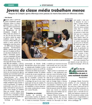 6
Jovens da classe média trabalham menos
OPORTUNIDADECIDADES
Pesquisa da Codeplan aponta diferenças entre pessoas da mesma faixa etária em diferentes cidades
>> Yale Duarte
Pesquisa sobre o perfil dos
jovens brasilienses aponta
diferentes índices na empre-
gabilidade entre a classe mé-
dia e a periferia.Levantamento
realizado pela Companhia
de Planejamento do DF
(Codeplan), divulgado em
2012, revela que pessoas en-
tre 18 e 24 anos que moram
em bairros nobres da capital
trabalham menos. Lago Sul,
Cruzeiro e Plano Piloto apre-
sentam o menor número de
empregados nessa faixa etária.
Em 2009, dados da Pesquisa
Domiciliar Socioeconômica
(PEDS), realizada pela Code-
plan em 15 cidades do DF, en-
tre elas Gama, Brazlândia, Cei-
lândia e Samambaia, aponta-
ram que a população de baixa
renda correspondia a 250 mil
habitantes, sendo 25 mil jo-
vens entre 20 e 24 anos. Desse
total, 38% não trabalham e não es-
tudam. Idade considerada adequada
para ingressar no mercado de tra-
balho, estudar para concursos públi-
cos ou disputar uma boa colocação
dentro de uma empresa são algumas
questões que incomodam quem está
iniciando uma carreira profissional.
Recém-formada em direito,
Dayane Rodrigues, 23, moradora de
Vicente Pires, conta que apenas fez
estágio obrigatório para concluir o
curso de graduação. “O trabalho é
enobrecedor, mas tenho uma con-
dição confortável em que posso es-
colher entre estudar ou trabalhar.
Opto por estudar”. Dayane tenta
ingressar no serviço público desde
que terminou a faculdade e deseja
entrar no mercado de trabalho ape-
nas quando for aprovada.
Sociólogo e professor da
Universidade de Brasília (UnB),
Marcello Barra afirma que a pesqui-
sa realizada pela Codeplan é muito
importante e o que se viu no DF não
é exclusivo da cidade nem do país: é
uma realidade mundial. “O trabalho
é central não só para entender, mas
para construir outro modelo, outro
tipo de sociedade”, comenta. Em
relação às classes de baixa renda,
o sociólogo diz que há uma maior
exploração da força de trabalho.“A
classe burguesa retira mão de obra
do trabalhador e o futuro desses jo-
vens acaba condenando-se à escas-
sez”, conclui Marcello.
Trabalhar ou estudar
Auxiliar de escritório na
Universidade Católica de Brasília,
Maria Isabel da Silva, 16, trabalha há
11 meses na instituição. “Comecei
a trabalhar por incentivo da escola
onde estudo, mas uso o meu salá-
rio para ajudar em casa”, afirma a
estudante.
Alguns jovens se interessam em
começar a vida profissional mais
cedo por serem de famílias de bai-
xa renda, outros apenas pela liber-
dade de ter o próprio dinheiro. A
empresa Serasa Experian, especiali-
zada em divulgar dados a clientes
empresários, disponibilizou no site
uma pesquisa a respeito da classe
média brasileira, que atinge 100 mi-
lhões de pessoas, sendo 32 milhões
jovens que moram no subúrbio.
Desse total, nove milhões são tra-
balhadores de baixa renda.
Rayanne Oliveira Fernandes, 23,
vive essa realidade. Ela começou
a trabalhar aos 17 anos em uma
empresa de decoração de festas
para ajudar a mãe com
as despesas de casa e
pagar a própria faculda-
de. “Eu trabalhava aos
finais de semana porque
ainda fazia o terceiro
ano. Como eu precisa-
va, procurei o meio mais
fácil, que era a empresa
da minha prima”, com-
pleta. Depois desse pe-
ríodo, Rayanne trabalhou
em quatro empresas de
grande porte em Brasília.
Ela conta que após mui-
to esforço iniciou um
curso de graduação em
Ciências Contábeis, mas
não o concluiu. “Ajudava
a pagar contas e com-
prava comida, isso era
bom, mas trabalhar o dia
todo e estudar à noite fi-
cou muito cansativo.Tive
que desistir, já que não tinha ou-
tra opção de emprego”, afirma ela.
A pedagoga Abadia Guimarães
trabalha em uma instituição de
ensino superior em Taguatinga.
Ela conta que o ideal seria que os
jovens da periferia pudessem es-
tudar primeiro. “O certo seria se
preparar para o mercado de tra-
balho, mas sabemos o quanto é di-
fícil. Os estudantes acabam tendo
opções como a marginalidade e o
trabalho. E que venha o trabalho”,
alerta a pedagoga.
Marcello Barra
O que se viu no
DF não é exclusivo da
cidade nem do país: é
uma realidade mundial
Aos 16 anos, Maria Isabel da Silva (à direita) é auxiliar de escritório no período da tarde
Foto: Renata de Paula
 