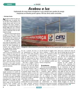 8
Acabou a luz
APAGÃOCIDADES
Implantação de novas linhas energéticas é uma solução para quedas de energia
frequentes em Brasília, porém apenas 10% das obras estão concluídas
>> Henrique Carmo
Na capital do Brasil, em plena pre-
paração para os grandes even-
tos de 2014 e 2016, problemas com
energia elétrica estão cada vez mais
frequentes. Para tentar minimizar o
problema, a Companhia Energética de
Brasília (CEB), junto com o Governo
do Distrito Federal colocou em anda-
mento a implantação linhas de distri-
buição de energia.
Três linhas de alta tensão já foram
entregues em Santa Maria, Riacho
Fundo, (atenderá a Hípica e o Setor
de Embaixadas Sul) e Sudoeste que
levará energia ao Estádio Nacional.
A CEB fará 11 investimentos,
entre linhas de distribuição e novas
subestações, que fazem parte de um
pacote de obras estabelecido em
conjunto com a Agência Nacional
de Energia Elétrica (Aneel) para a
realização dos jogos de 2014.
Segundo a companhia, nem
todas as obras são necessariamente
para o Estádio. A maior parte vai
reforçar a energia do DF. Segundo
um relatório emitido pela Aneel em
fevereiro deste ano, A CEB tem
apenas 10% das obras concluídas.
Das 11 obras prioritárias, uma está
concluída e cinco estão atrasadas.
Para oito obras, a CEB propôs novo
prazo de conclusão.
Apagões
A CEB afirma que o último grande
apagão aconteceu em outubro do
ano passado,porém pequenas quedas
de energia vêm trazendo alguns
transtornos. Na última tempestade
ocorrida em abril deste ano, um dos
prejudicados foi a equipe da rádio
Ativa-FM, em Samambaia. Segundo
Rener Lopez, um dos locutores da
emissora, foram perdidos quase
todos os equipamentos. Rener
diz que o prejuízo não ficou só
nos equipamentos. A rádio está
fora do ar desde então, perdendo
anunciantes e patrocinadores. A
equipe da rádio já entrou com o
pedido de ressarcimento de danos
junto à companhia, o locutor não
soube informar o valor do prejuízo.
Para fazer o pedido é preciso
entrar no site da CEB ou retirar o
formulário em umas das agências
da empresa. No documento devem
ser informadas inclusive a data e a
hora em que o ocorreu a queima
do aparelho. Devem também estar
anexados ao pedido ao menos três
orçamentos, que servirão de base
para a companhia ressarcir o prejuízo.
O prazo para receber a indenização
pode chegar a até 45 dias.
Os prejuízos com a falta de energia
também afetam os sinais de trânsito
da cidade, causando transtornos
nas pistas da capital. No começo
do mês de abril, um apagão na Asa
Norte mobilizou o Detran para
monitorar os cruzamentos da W3
Norte, porque semáforos ficaram
desligados por toda a manhã e no
início da tarde.A CEB informou que
o fato foi causado por alagamento
em uma subestação próxima, que
fornece a energia local.
Os problemas
Por meio de nota ao Artefato,a
CEB aponta como um dos problemas
a arborização da cidade. Segundo
a companhia, galhos frequente-
mente se encostam às redes, o que
causa o desligamento. A empresa
tem um programa de podas,
porém não consegue atender a de-
manda. Um transbordamento na
rede esgoto causou a inundação
do transformador no Núcleo
Bandeirante,o que causou uma queda
de energia na região. A companhia
afirma que a maioria dos casos de
falta de energia foge de seu alcance
por se tratar de fatores externos.
A empresa afirma que passou
cerca dez anos sem investimentos
necessários para acompanhar a
demanda crescente do DF. O sistema
ficou sobrecarregado, informa.
Somente em 2011 projetos de
melhorias foram retomados. Em
2012 o Governo do Distrito Federal
fez um investimento de R$ 160
milhões na empresa. Em 2011, 2012
e 2013 foram gastos pela CEB quase
meio bilhão de reais em reformas,
ampliações e manutenção do sistema
energético da cidade. Apesar desses
valores, atualmente a companhia é
considerada a terceira pior empresa
do ramo do país, segundo ranking da
Agência Nacional de Energia Elétrica
(Aneel) divulgado em março. O
ranking faz referência ao desempenho
da companhia em 2012.
Foto: Alessandro Alves
Propaganda no Núcleo Bandeirante garante que a CEB está nos eixos. Empresa pediu mais prazo para oito obras
 