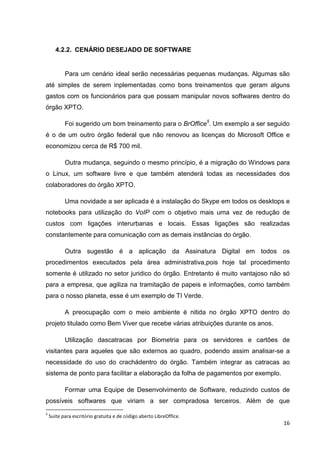 4.2.2. CENÁRIO DESEJADO DE SOFTWARE

Para um cenário ideal serão necessárias pequenas mudanças. Algumas são
até simples de serem inplementadas como bons treinamentos que geram alguns
gastos com os funcionários para que possam manipular novos softwares dentro do
órgão XPTO.
Foi sugerido um bom treinamento para o BrOffice5. Um exemplo a ser seguido
é o de um outro órgão federal que não renovou as licenças do Microsoft Office e
economizou cerca de R$ 700 mil.
Outra mudança, seguindo o mesmo princípio, é a migração do Windows para
o Linux, um software livre e que também atenderá todas as necessidades dos
colaboradores do órgão XPTO.
Uma novidade a ser aplicada é a instalação do Skype em todos os desktops e
notebooks para utilização do VoIP com o objetivo mais uma vez de redução de
custos com ligações interurbanas e locais. Essas ligações são realizadas
constantemente para comunicação com as demais instâncias do órgão.
Outra sugestão é a aplicação da Assinatura Digital em todos os
procedimentos executados pela área administrativa,pois hoje tal procedimento
somente é utilizado no setor juridico do órgão. Entretanto é muito vantajoso não só
para a empresa, que agiliza na tramitação de papeis e informações, como também
para o nosso planeta, esse é um exemplo de TI Verde.
A preocupação com o meio ambiente é nitida no órgão XPTO dentro do
projeto titulado como Bem Viver que recebe várias atribuições durante os anos.
Utilização dascatracas por Biometria para os servidores e cartões de
visitantes para aqueles que são externos ao quadro, podendo assim analisar-se a
necessidade do uso do crachádentro do órgão. Também integrar as catracas ao
sistema de ponto para facilitar a elaboração da folha de pagamentos por exemplo.
Formar uma Equipe de Desenvolvimento de Software, reduzindo custos de
possíveis softwares que viriam a ser compradosa terceiros. Além de que
5

Suíte para escritório gratuita e de código aberto LibreOffice.

16

 