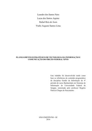 Leandro dos Santos Neto
Lucas dos Santos Aquino
Rafael Reis de Assis
Ytallo Augusto Santos Lima

PLANEJAMENTO ESTRATÉGICO DE TECNOLOGIA DA INFORMAÇÃO E
COMUNICAÇÃO DO ÓRGÃO FEDERAL XPTO

Este trabalho foi desenvolvido tendo como
base as referências do conteúdo programático
da disciplina Gestão da Informação do 4º
período do curso Bacharelado em Sistemas de
Informação da Universidade Federal de
Sergipe, ministrada pelo professor Rogério
Patrício Chagas do Nascimento.

SÃO CRISTÓVÃO - SE
2014

 