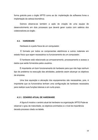 forma gratuita para o órgão XPTO como as de: implantação de softwares livres e
implantação da catraca biométrica.
Outrora observa-se também a ação de criação de uma equipe de
desenvolvimento em dois processos que deverá gerar custos com salários dos
colaboradores ao órgão.

4.3.

HARDWARE

Hardware é a parte física de um computador.
É formado por todos os componentes eletrônicos e outros materiais em
estado físico que sejam necessários no funcionamento de um computador.
O hardware está relacionado ao armazenamento, processamento e acesso a
dados que serão fornecidos pelos usuários.
É importante um bom funcionamento do hardware para que não haja nenhum
tipo de problema na execução das atividades, podendo assim alcançar os objetivos
da empresa.
Uma boa aquisição e alocação dos equipamentos são necessárias, pois, é
importante que os funcionários tenham uma configuração de hardware necessária
para realizar suas funções básicas e em curto prazo.

4.3.1. CENÁRIO ATUAL DE HARDWARE
A figura 6 mostra o cenário atual de hardware na organização XPTO.Pode-se
observar o grau de maturidade, os objetivos aninhados e o nível de importância
decada processo citado na tabela.

18

 