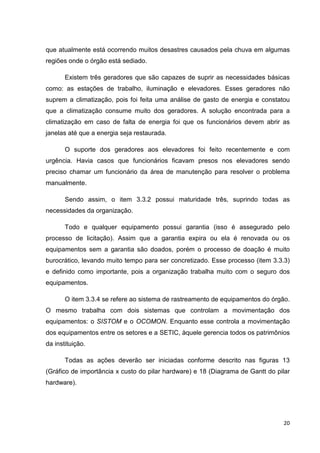 que atualmente está ocorrendo muitos desastres causados pela chuva em algumas
regiões onde o órgão está sediado.
Existem três geradores que são capazes de suprir as necessidades básicas
como: as estações de trabalho, iluminação e elevadores. Esses geradores não
suprem a climatização, pois foi feita uma análise de gasto de energia e constatou
que a climatização consume muito dos geradores. A solução encontrada para a
climatização em caso de falta de energia foi que os funcionários devem abrir as
janelas até que a energia seja restaurada.
O suporte dos geradores aos elevadores foi feito recentemente e com
urgência. Havia casos que funcionários ficavam presos nos elevadores sendo
preciso chamar um funcionário da área de manutenção para resolver o problema
manualmente.
Sendo assim, o item 3.3.2 possui maturidade três, suprindo todas as
necessidades da organização.
Todo e qualquer equipamento possui garantia (isso é assegurado pelo
processo de licitação). Assim que a garantia expira ou ela é renovada ou os
equipamentos sem a garantia são doados, porém o processo de doação é muito
burocrático, levando muito tempo para ser concretizado. Esse processo (item 3.3.3)
e definido como importante, pois a organização trabalha muito com o seguro dos
equipamentos.
O item 3.3.4 se refere ao sistema de rastreamento de equipamentos do órgão.
O mesmo trabalha com dois sistemas que controlam a movimentação dos
equipamentos: o SISTOM e o OCOMON. Enquanto esse controla a movimentação
dos equipamentos entre os setores e a SETIC, àquele gerencia todos os patrimônios
da instituição.
Todas as ações deverão ser iniciadas conforme descrito nas figuras 13
(Gráfico de importância x custo do pilar hardware) e 18 (Diagrama de Gantt do pilar
hardware).

20

 