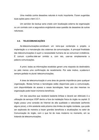 Uma medida contra desastres naturais é muito importante. Foram sugeridas
duas ações para o item 3.3.1.
Um servidor de backup seria criado com localização externa da organização
ou um contrato com a seguradora englobando essa questão de desastres de outras
naturezas.

4.4.

TELECOMUNICAÇÕES

As telecomunicações constituem um ramo que contempla o projeto, a
implantação e a manutenção dos sistemas de comunicações. A principal finalidade
das telecomunicações é suprir a necessidade humana de se comunicar à distância.
É comum o prefixo tele ser omitido e, com isto, usar-se simplesmente a
palavra comunicações.

A priori, todas as informações recebidas geram uma resposta do destinatário
ou pelo menos uma confirmação de recebimento. Por este motivo, a palavra é
sempre grafada no plural: telecomunicações.

A área de telecomunicação é uma área de grande importância para qualquer
organização. Muitas formas e tecnologias estão disponíveis para a comunicação,
com disponibilidade de acesso a essas tecnologias, fazer uso das mesmas na
organização pode trazer inúmeros benefícios.
Um dos assuntos que receberá bastante ênfase e deverá ser efetivado é a
utilização de serviços VOIP dentro e fora da instalação física do órgão na capital. O
órgão possui uma conexão de Internet de alta qualidade e velocidade (sofrendo
alguns picos), o link existente está próximo dos limites da região nordeste, que pode
ser explorada de maneira a trazer grandes benefícios e atualizações no setor de
Comunicação do órgão, com o que há de mais moderno no momento, em se
tratando de telecomunicações.

22

 