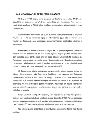 4.4.1. CENÁRIO ATUAL DE TELECOMUNICAÇÕES
O órgão XPTO possui uma estrutura de telefonia que utiliza PABX que
possibilita a captura e transferência automática de chamadas. Nas ligações
destinadas a celular, o PABX utiliza celulares conectados a ele reduzindo o custo
das ligações.

A ausência de um serviço de VOIP aumenta consideravelmente o valor das
faturas por conta de inúmeras ligações interurbanas (que são inevitáveis para
manter a harmonia nos processos desempenhados) realizadas durante o
expediente.

O contexto de telecomunicação no órgão XPTO apresenta poucos problemas
relacionados ao cabeamento da rede lógica, apenas alguns pontos de rede estão
com defeitos e por conta disso, em um caso isolado, um switch foi instalado de
forma não recomendada no interior de um determinado setor. Quanto ao estado do
cabeamento relativo àorganização dos cabos, quantidade de pontos, distribuição de
pontos por setor, etc. tudo se encontra em estado satisfatório.
O Cabeamento Lógico está pouco comprometido, alguns poucos pontos em
alguns departamentos não funcionam (problema que poderia ser facilmente
resolvidosem custos extras, caso o antigo contrato com uma determinada
terceirizada que cuidava da rede do órgão até o inicio do ano de 2013 estivesse em
exercício). No rack todos estes pontos funcionam. Há pontos em alguns setores que
quando utilizados apresentam ocasionalmente algum mau contato e compromete o
trabalho do usuário.
Existe um total de 20(vinte) access points nos 2(dois) prédios da capital que
cobrem com boa intensidade de sinal toda a área do órgão XPTO. Porém o acesso à
internet através destes somente é possível utilizando um dos notebooks distribuídos
pelo órgão XPTO para os magistrados aliados aos seus usuários e senhas.
Os access points encontram-se distribuídos da seguinte forma nos 2(dois)
prédios:

23

 