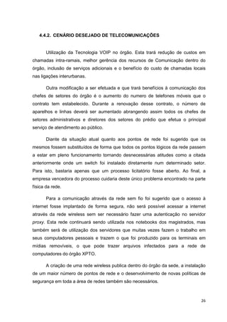 4.4.2. CENÁRIO DESEJADO DE TELECOMUNICAÇÕES

Utilização da Tecnologia VOIP no órgão. Esta trará redução de custos em
chamadas intra-ramais, melhor gerência dos recursos de Comunicação dentro do
órgão, inclusão de serviços adicionais e o benefício do custo de chamadas locais
nas ligações interurbanas.
Outra modificação a ser efetuada e que trará benefícios à comunicação dos
chefes de setores do órgão é o aumento do numero de telefones móveis que o
contrato tem estabelecido. Durante a renovação desse contrato, o número de
aparelhos e linhas deverá ser aumentado abrangendo assim todos os chefes de
setores administrativos e diretores dos setores do prédio que efetua o principal
serviço de atendimento ao público.
Diante da situação atual quanto aos pontos de rede foi sugerido que os
mesmos fossem substituídos de forma que todos os pontos lógicos da rede passem
a estar em pleno funcionamento tornando desnecessárias atitudes como a citada
anteriormente onde um switch foi instalado diretamente num determinado setor.
Para isto, bastaria apenas que um processo licitatório fosse aberto. Ao final, a
empresa vencedora do processo cuidaria deste único problema encontrado na parte
física da rede.
Para a comunicação através da rede sem fio foi sugerido que o acesso à
internet fosse implantado de forma segura, não será possível acessar a internet
através da rede wireless sem ser necessário fazer uma autenticação no servidor
proxy. Esta rede continuará sendo utilizada nos notebooks dos magistrados, mas
também será de utilização dos servidores que muitas vezes fazem o trabalho em
seus computadores pessoais e trazem o que foi produzido para os terminais em
mídias removíveis, o que pode trazer arquivos infectados para a rede de
computadores do órgão XPTO.
A criação de uma rede wireless publica dentro do órgão da sede, a instalação
de um maior número de pontos de rede e o desenvolvimento de novas políticas de
segurança em toda a área de redes também são necessários.

26

 
