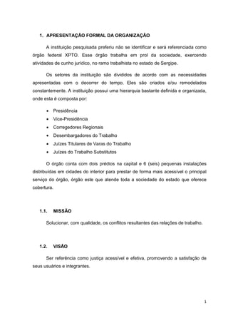1. APRESENTAÇÃO FORMAL DA ORGANIZAÇÃO
A instituição pesquisada preferiu não se identificar e será referenciada como
órgão federal XPTO. Esse órgão trabalha em prol da sociedade, exercendo
atividades de cunho jurídico, no ramo trabalhista no estado de Sergipe.
Os setores da instituição são divididos de acordo com as necessidades
apresentadas com o decorrer do tempo. Eles são criados e/ou remodelados
constantemente. A instituição possui uma hierarquia bastante definida e organizada,
onde esta é composta por:
•

Presidência

•

Vice-Presidência

•

Corregedores Regionais

•

Desembargadores do Trabalho

•

Juízes Titulares de Varas do Trabalho

•

Juízes do Trabalho Substitutos

O órgão conta com dois prédios na capital e 6 (seis) pequenas instalações
distribuídas em cidades do interior para prestar de forma mais acessível o principal
serviço do órgão, órgão este que atende toda a sociedade do estado que oferece
cobertura.

1.1.

MISSÃO

Solucionar, com qualidade, os conflitos resultantes das relações de trabalho.

1.2.

VISÃO

Ser referência como justiça acessível e efetiva, promovendo a satisfação de
seus usuários e integrantes.

1

 