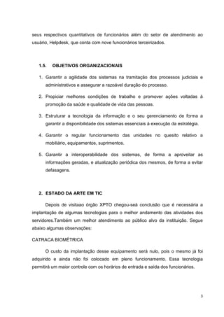 seus respectivos quantitativos de funcionários além do setor de atendimento ao
usuário, Helpdesk, que conta com nove funcionários terceirizados.

1.5.

OBJETIVOS ORGANIZACIONAIS

1. Garantir a agilidade dos sistemas na tramitação dos processos judiciais e
administrativos e assegurar a razoável duração do processo.
2. Propiciar melhores condições de trabalho e promover ações voltadas à
promoção da saúde e qualidade de vida das pessoas.
3. Estruturar a tecnologia da informação e o seu gerenciamento de forma a
garantir a disponibilidade dos sistemas essenciais à execução da estratégia.
4. Garantir o regular funcionamento das unidades no quesito relativo a
mobiliário, equipamentos, suprimentos.
5. Garantir a interoperabilidade dos sistemas, de forma a aproveitar as
informações geradas, e atualização periódica dos mesmos, de forma a evitar
defasagens.

2. ESTADO DA ARTE EM TIC
Depois de visitaao órgão XPTO chegou-seà conclusão que é necessária a
implantação de algumas tecnologias para o melhor andamento das atividades dos
servidores.Também um melhor atendimento ao público alvo da instituição. Segue
abaixo algumas observações:
CATRACA BIOMÉTRICA
O custo da implantação desse equipamento será nulo, pois o mesmo já foi
adquirido e ainda não foi colocado em pleno funcionamento. Essa tecnologia
permitirá um maior controle com os horários de entrada e saída dos funcionários.

3

 