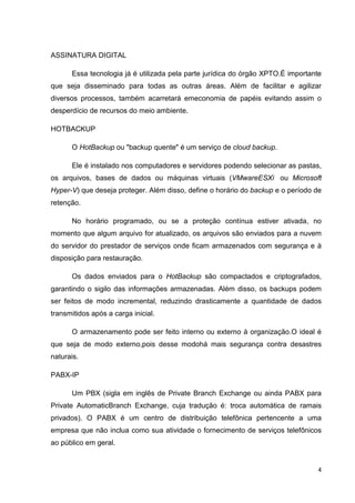 ASSINATURA DIGITAL
Essa tecnologia já é utilizada pela parte jurídica do órgão XPTO.É importante
que seja disseminado para todas as outras áreas. Além de facilitar e agilizar
diversos processos, também acarretará emeconomia de papéis evitando assim o
desperdício de recursos do meio ambiente.
HOTBACKUP
O HotBackup ou "backup quente" é um serviço de cloud backup.
Ele é instalado nos computadores e servidores podendo selecionar as pastas,
os arquivos, bases de dados ou máquinas virtuais (VMwareESXi ou Microsoft
Hyper-V) que deseja proteger. Além disso, define o horário do backup e o período de
retenção.
No horário programado, ou se a proteção contínua estiver ativada, no
momento que algum arquivo for atualizado, os arquivos são enviados para a nuvem
do servidor do prestador de serviços onde ficam armazenados com segurança e à
disposição para restauração.
Os dados enviados para o HotBackup são compactados e criptografados,
garantindo o sigilo das informações armazenadas. Além disso, os backups podem
ser feitos de modo incremental, reduzindo drasticamente a quantidade de dados
transmitidos após a carga inicial.
O armazenamento pode ser feito interno ou externo à organização.O ideal é
que seja de modo externo,pois desse modohá mais segurança contra desastres
naturais.
PABX-IP
Um PBX (sigla em inglês de Private Branch Exchange ou ainda PABX para
Private AutomaticBranch Exchange, cuja tradução é: troca automática de ramais
privados). O PABX é um centro de distribuição telefônica pertencente a uma
empresa que não inclua como sua atividade o fornecimento de serviços telefônicos
ao público em geral.

4

 